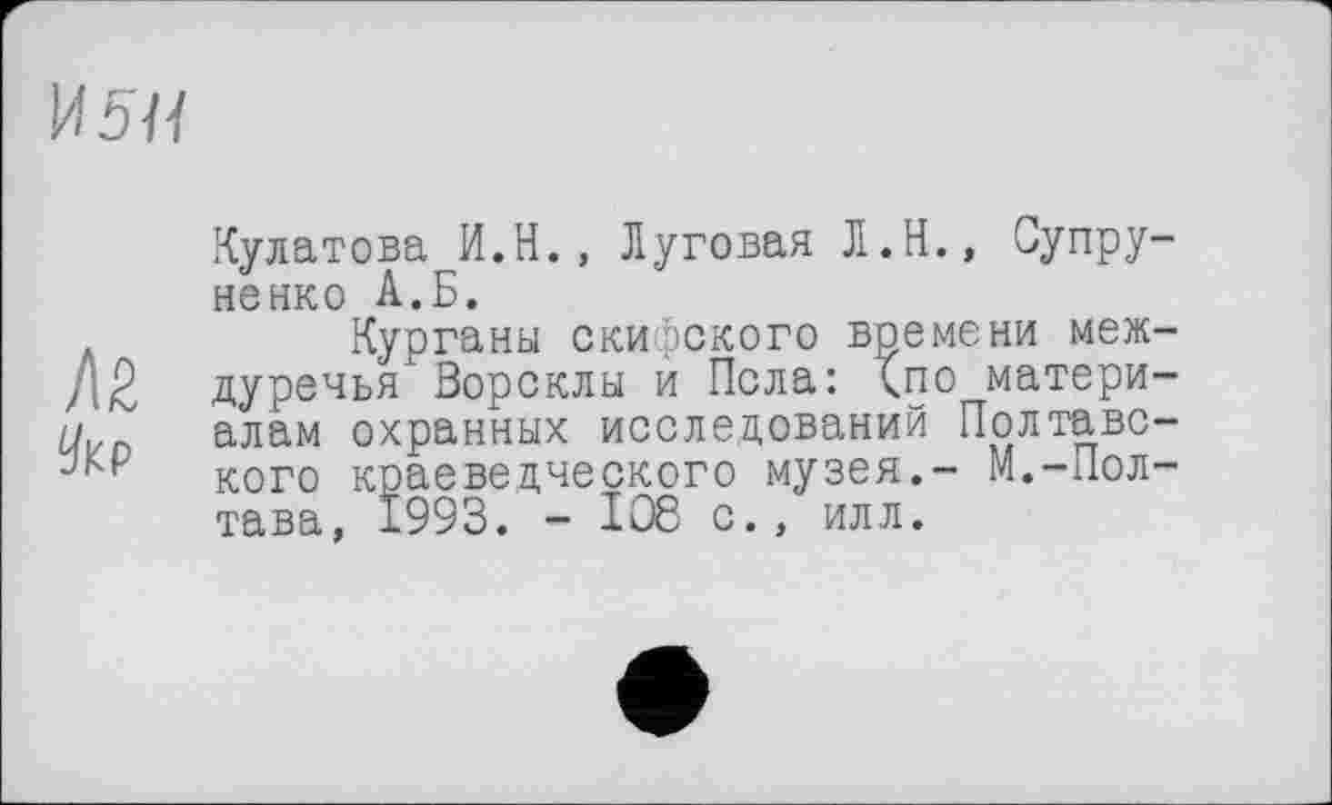 ﻿И5ЧІ
/І2
Укр
Кулатова И.Н., Луговая Л.Н., Супру-ненко А.Б.
Курганы скифского времени междуречья Ворсклы и Пела: <по материалам охранных исследований Полтавского краеведческого музея.- М.-Полтава, 1993. - 108 с., илл.